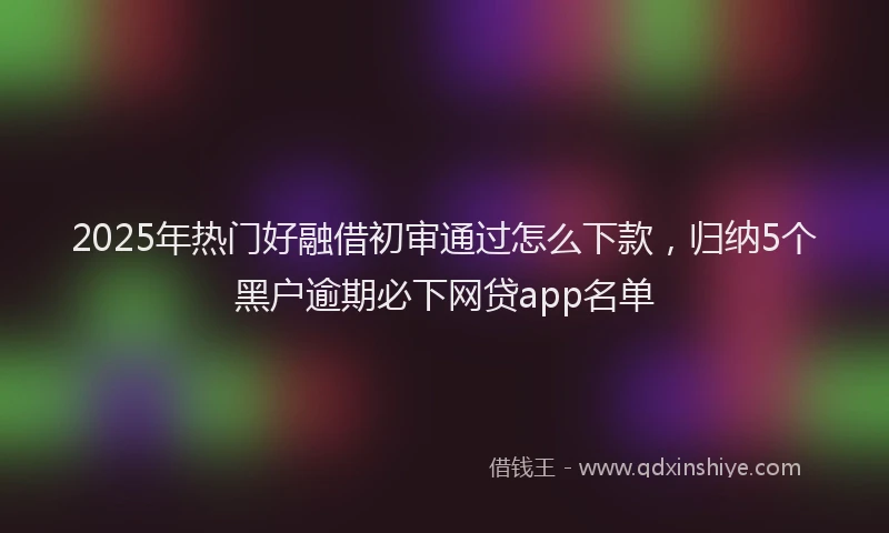 2025年热门好融借初审通过怎么下款，归纳5个黑户逾期必下网贷app名单