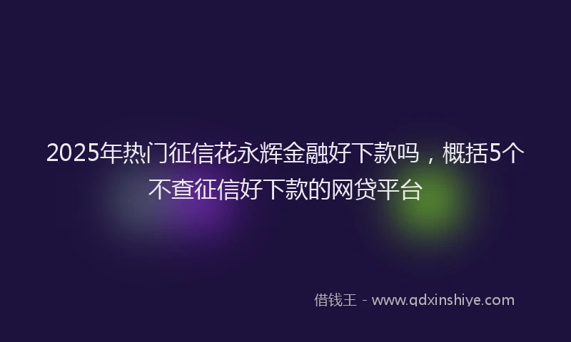2025年热门征信花永辉金融好下款吗，概括5个不查征信好下款的网贷平台