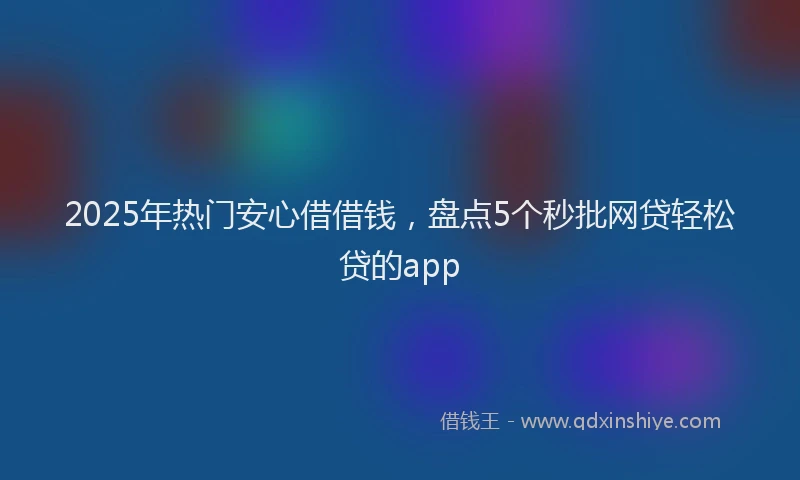 2025年热门安心借借钱，盘点5个秒批网贷轻松贷的app