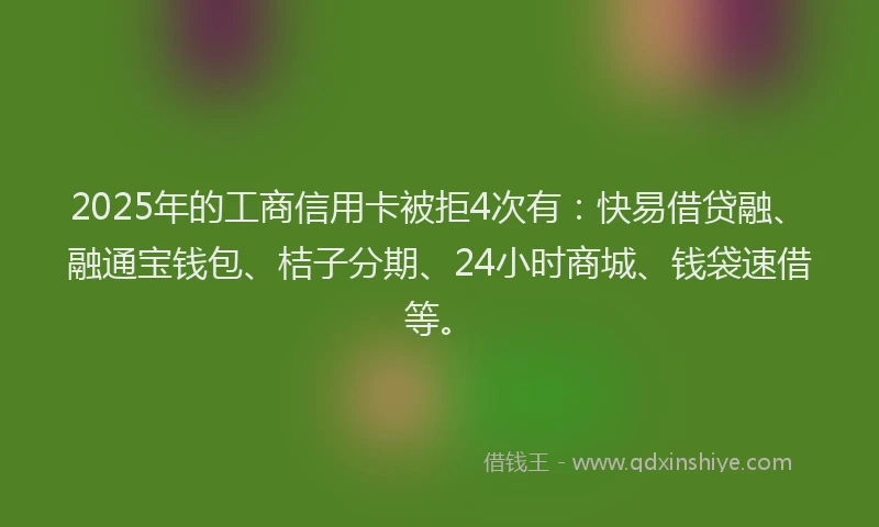 2025年的工商信用卡被拒4次有：快易借贷融、融通宝钱包、桔子分期、24小时商城、钱袋速借等。