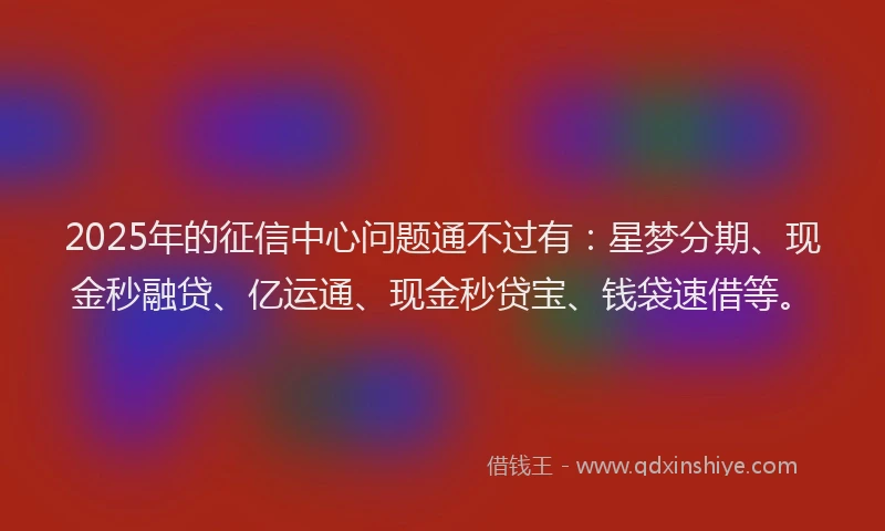 2025年的征信中心问题通不过有：星梦分期、现金秒融贷、亿运通、现金秒贷宝、钱袋速借等。