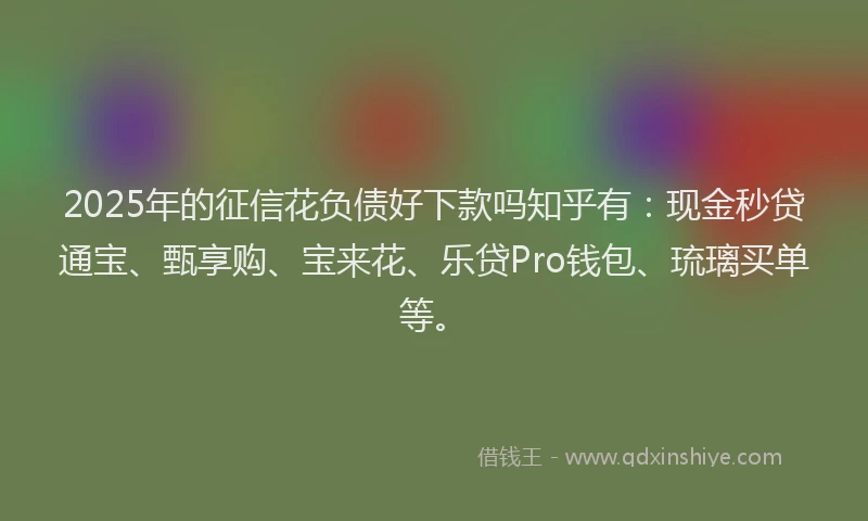 2025年的征信花负债好下款吗知乎有：现金秒贷通宝、甄享购、宝来花、乐贷Pro钱包、琉璃买单等。