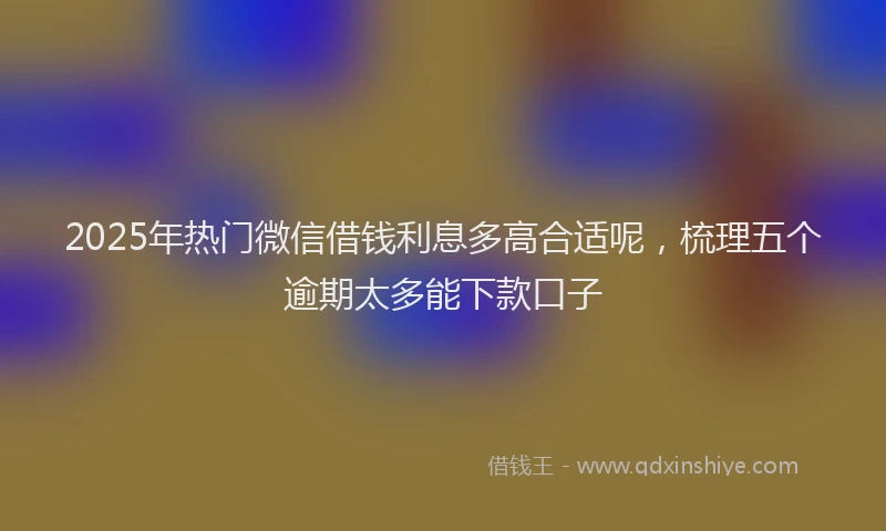2025年热门微信借钱利息多高合适呢，梳理五个逾期太多能下款口子