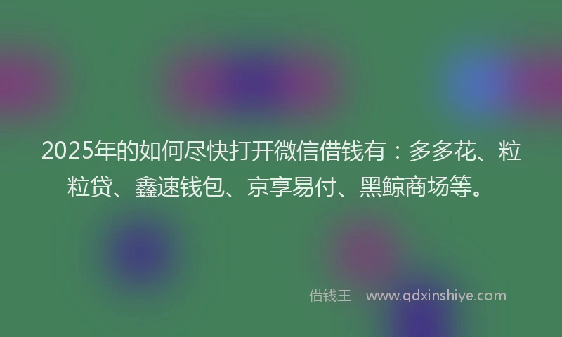 2025年的如何尽快打开微信借钱有：多多花、粒粒贷、鑫速钱包、京享易付、黑鲸商场等。