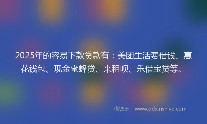 2025年的容易下款贷款有：美团生活费借钱、惠花钱包、现金蜜蜂贷、来租呗、乐借宝贷等。