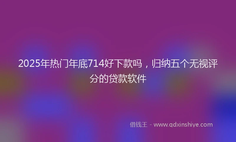 2025年热门年底714好下款吗，归纳五个无视评分的贷款软件