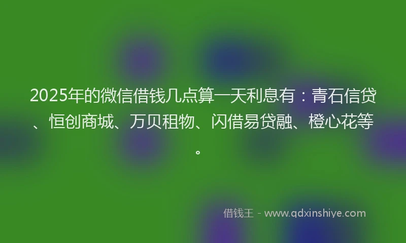 2025年的微信借钱几点算一天利息有：青石信贷、恒创商城、万贝租物、闪借易贷融、橙心花等。
