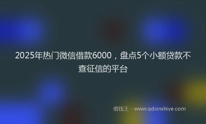 2025年热门微信借款6000，盘点5个小额贷款不查征信的平台
