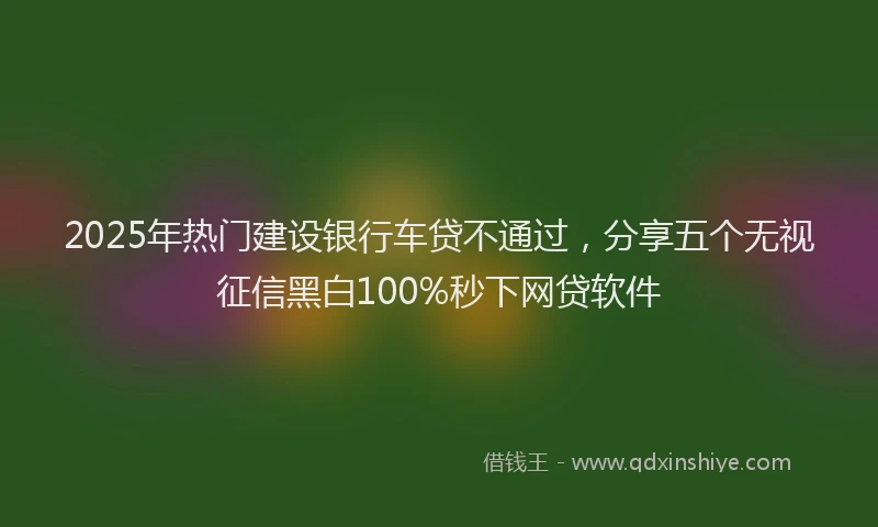 2025年热门建设银行车贷不通过，分享五个无视征信黑白100%秒下网贷软件