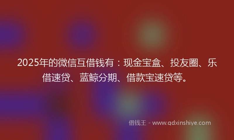 2025年的微信互借钱有：现金宝盒、投友圈、乐借速贷、蓝鲸分期、借款宝速贷等。