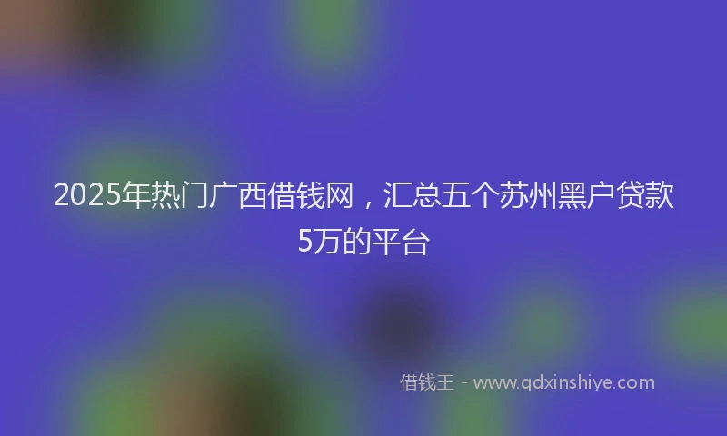 2025年热门广西借钱网，汇总五个苏州黑户贷款5万的平台