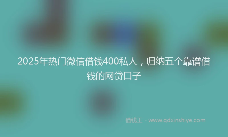 2025年热门微信借钱400私人，归纳五个靠谱借钱的网贷口子