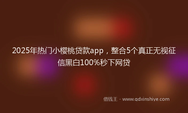 2025年热门小樱桃贷款app，整合5个真正无视征信黑白100%秒下网贷