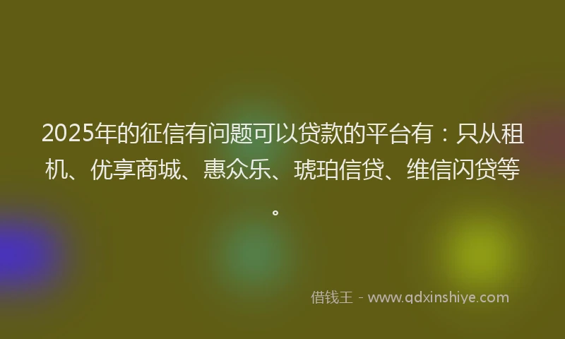 2025年的征信有问题可以贷款的平台有：只从租机、优享商城、惠众乐、琥珀信贷、维信闪贷等。