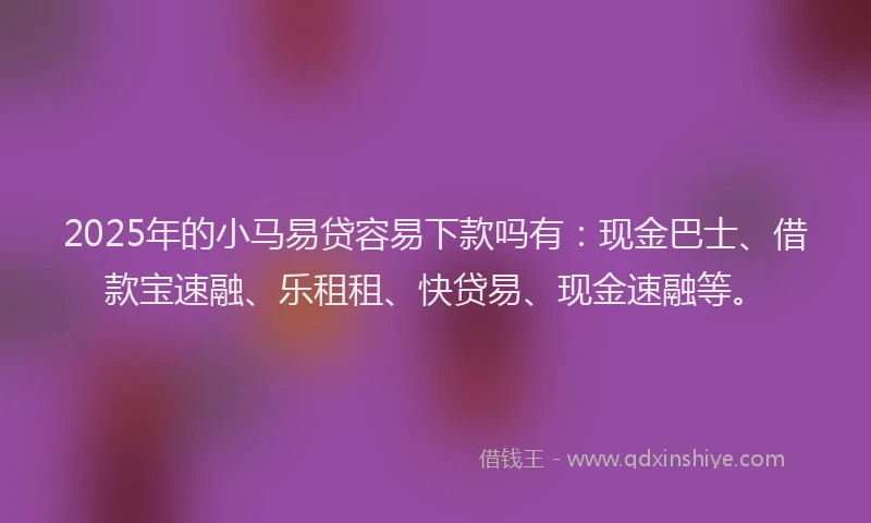 2025年的小马易贷容易下款吗有：现金巴士、借款宝速融、乐租租、快贷易、现金速融等。