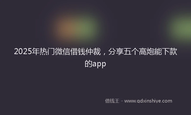 2025年热门微信借钱仲裁，分享五个高炮能下款的app