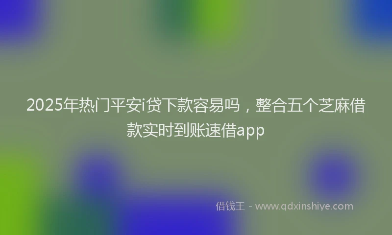 2025年热门平安i贷下款容易吗，整合五个芝麻借款实时到账速借app