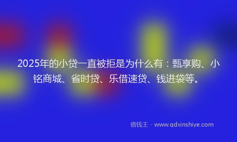 2025年的小贷一直被拒是为什么有：甄享购、小铭商城、省时贷、乐借速贷、钱进袋等。