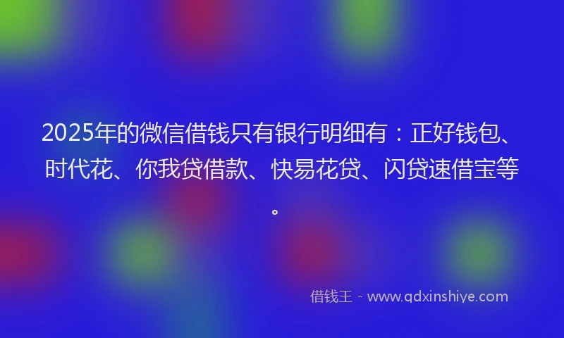 2025年的微信借钱只有银行明细有：正好钱包、时代花、你我贷借款、快易花贷、闪贷速借宝等。