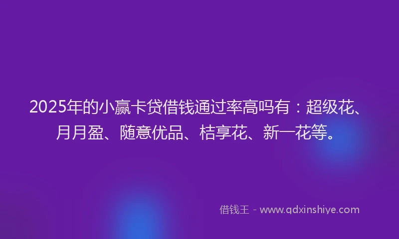 2025年的小赢卡贷借钱通过率高吗有：超级花、月月盈、随意优品、桔享花、新一花等。