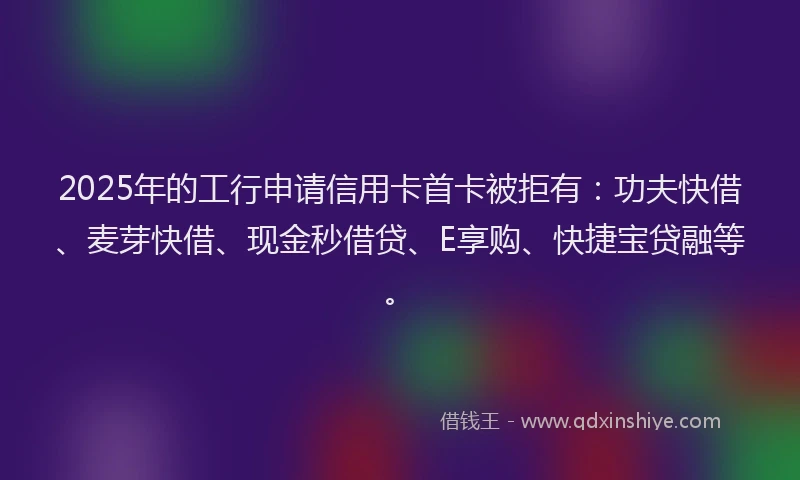 2025年的工行申请信用卡首卡被拒有：功夫快借、麦芽快借、现金秒借贷、E享购、快捷宝贷融等。