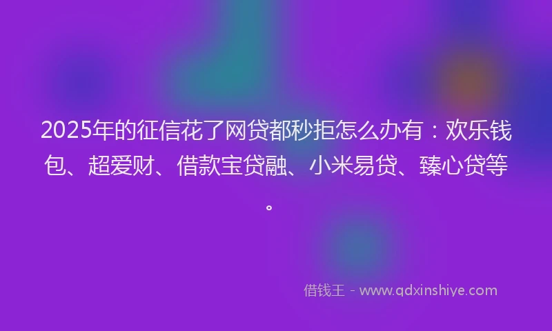 2025年的征信花了网贷都秒拒怎么办有：欢乐钱包、超爱财、借款宝贷融、小米易贷、臻心贷等。
