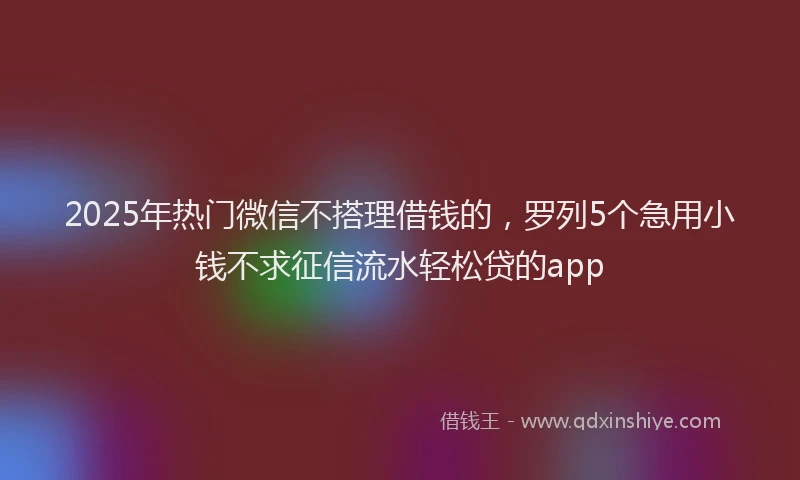 2025年热门微信不搭理借钱的，罗列5个急用小钱不求征信流水轻松贷的app