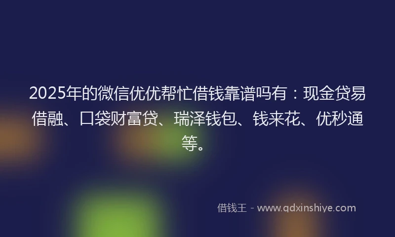 2025年的微信优优帮忙借钱靠谱吗有：现金贷易借融、口袋财富贷、瑞泽钱包、钱来花、优秒通等。