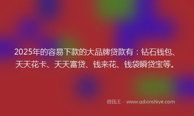 2025年的容易下款的大品牌贷款有：钻石钱包、天天花卡、天天富贷、钱来花、钱袋瞬贷宝等。