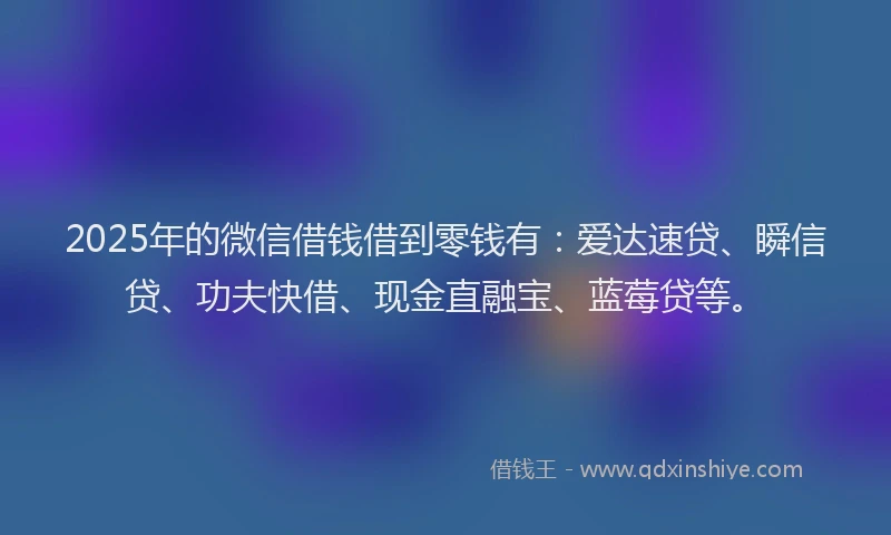 2025年的微信借钱借到零钱有：爱达速贷、瞬信贷、功夫快借、现金直融宝、蓝莓贷等。