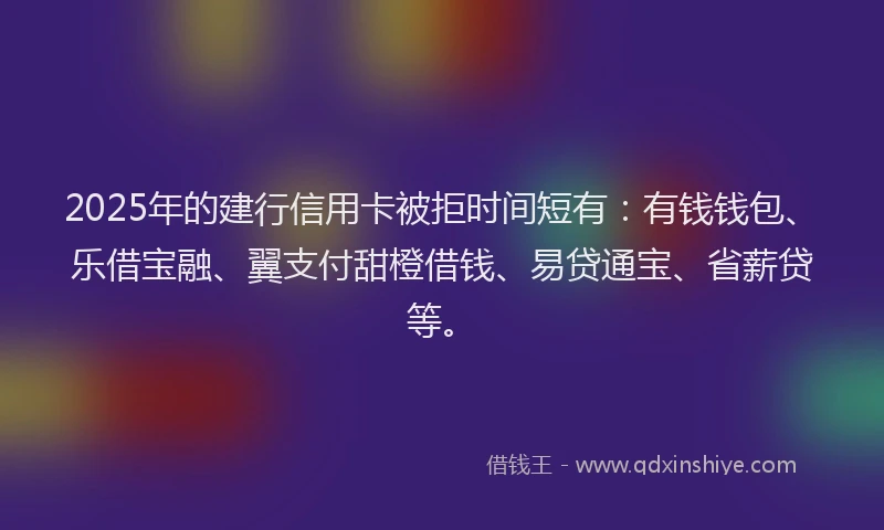 2025年的建行信用卡被拒时间短有：有钱钱包、乐借宝融、翼支付甜橙借钱、易贷通宝、省薪贷等。