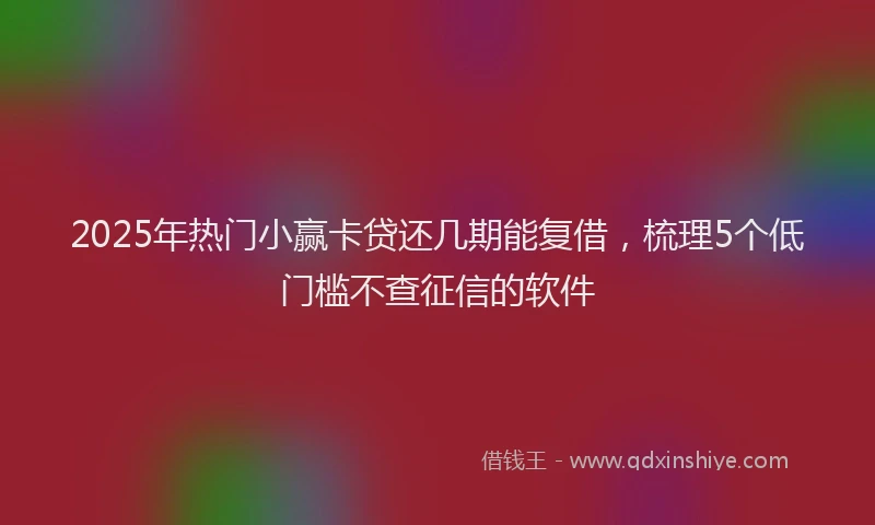 2025年热门小赢卡贷还几期能复借，梳理5个低门槛不查征信的软件