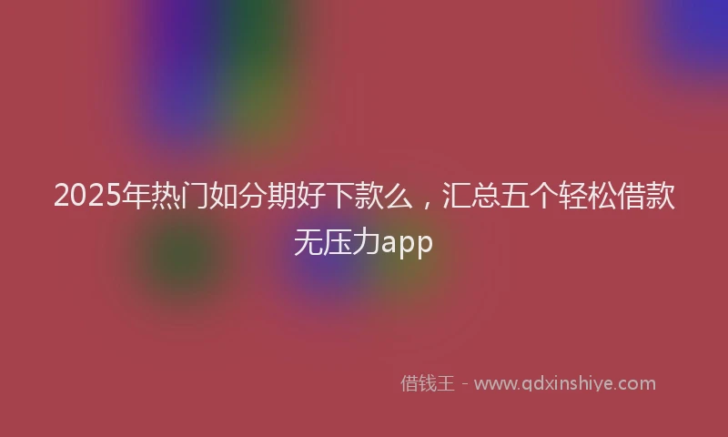 2025年热门如分期好下款么，汇总五个轻松借款无压力app