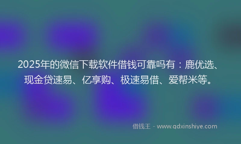 2025年的微信下载软件借钱可靠吗有：鹿优选、现金贷速易、亿享购、极速易借、爱帮米等。