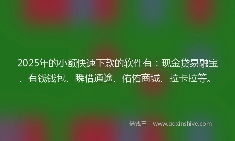 2025年的小额快速下款的软件有：现金贷易融宝、有钱钱包、瞬借通途、佑佑商城、拉卡拉等。