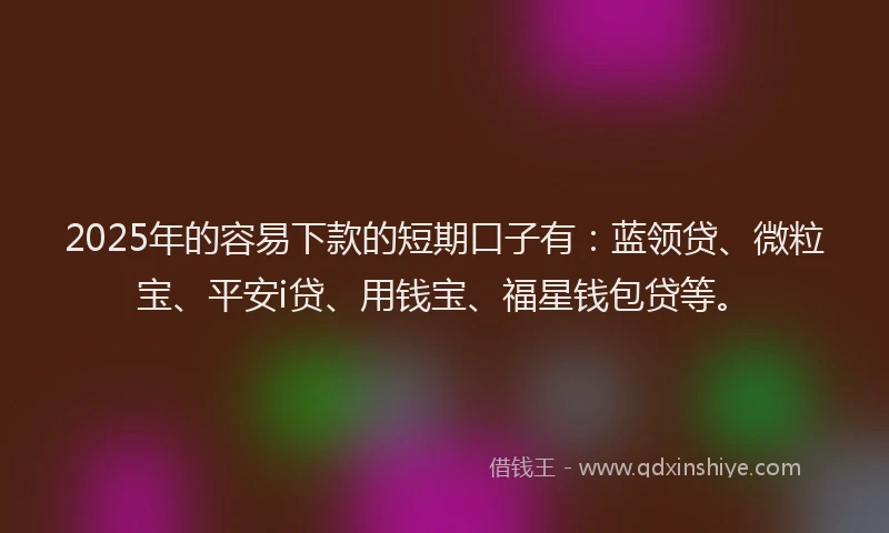 2025年的容易下款的短期口子有：蓝领贷、微粒宝、平安i贷、用钱宝、福星钱包贷等。