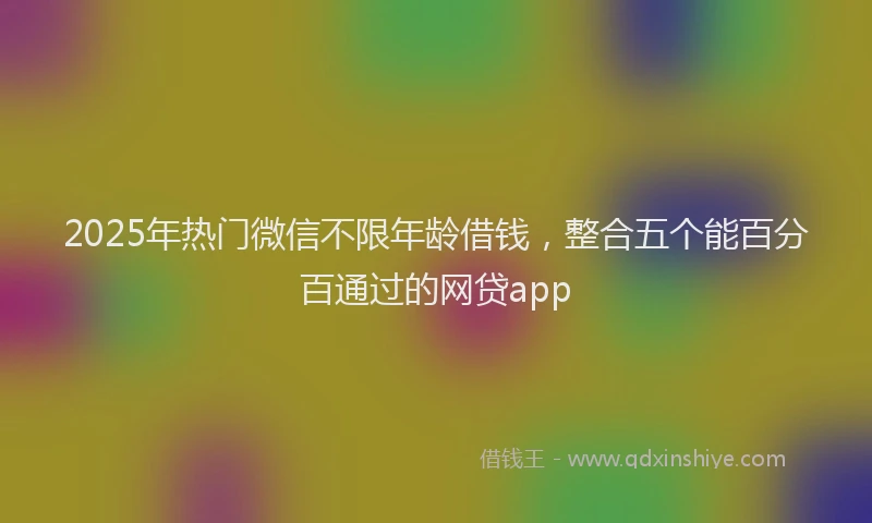 2025年热门微信不限年龄借钱，整合五个能百分百通过的网贷app