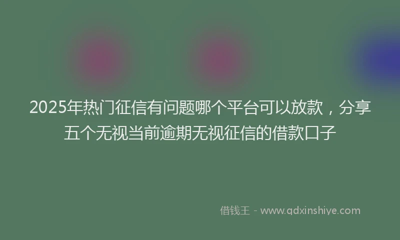 2025年热门征信有问题哪个平台可以放款，分享五个无视当前逾期无视征信的借款口子