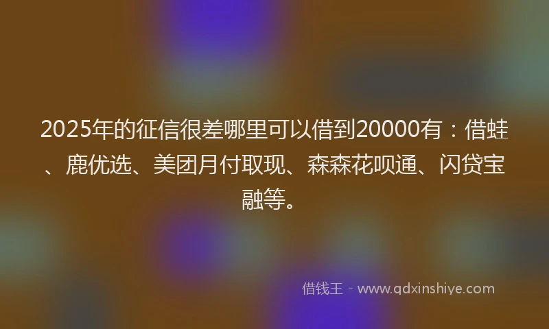 2025年的征信很差哪里可以借到20000有：借蛙、鹿优选、美团月付取现、森森花呗通、闪贷宝融等。