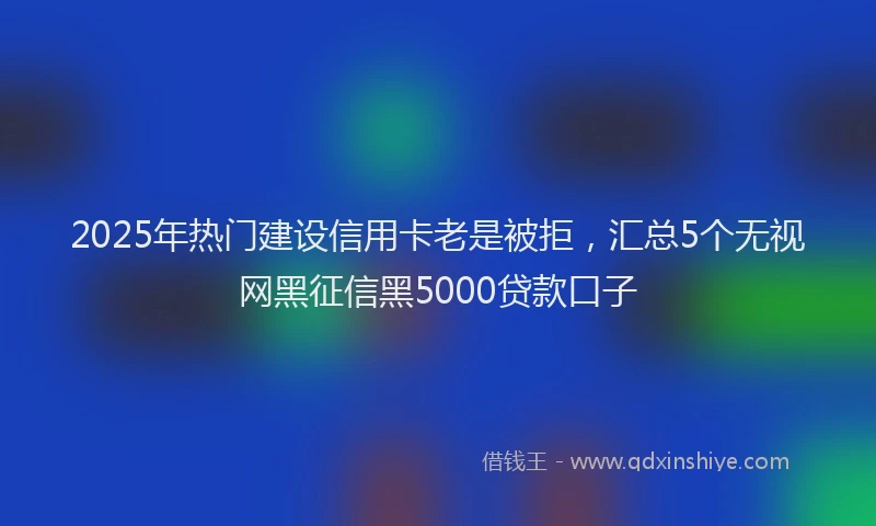 2025年热门建设信用卡老是被拒，汇总5个无视网黑征信黑5000贷款口子