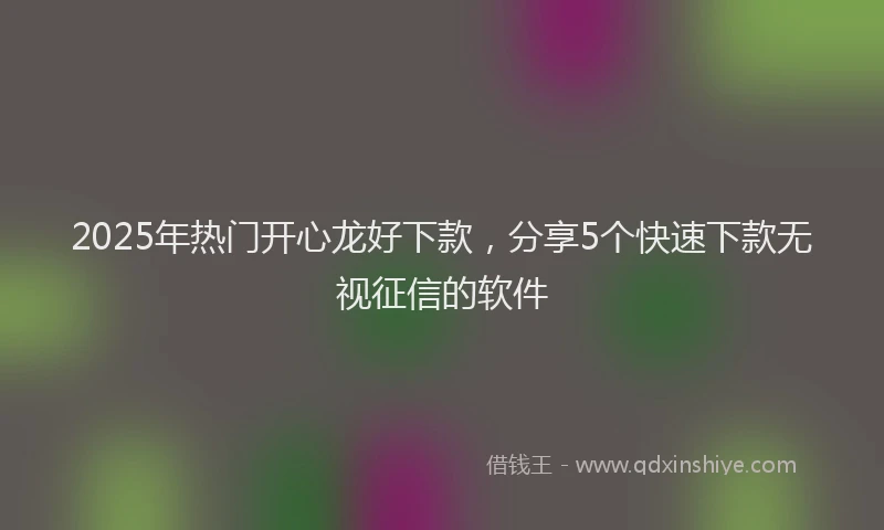 2025年热门开心龙好下款，分享5个快速下款无视征信的软件