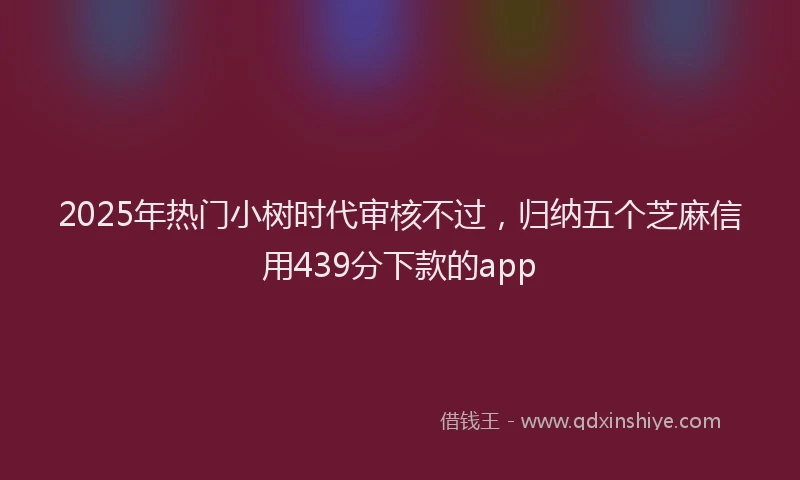 2025年热门小树时代审核不过，归纳五个芝麻信用439分下款的app