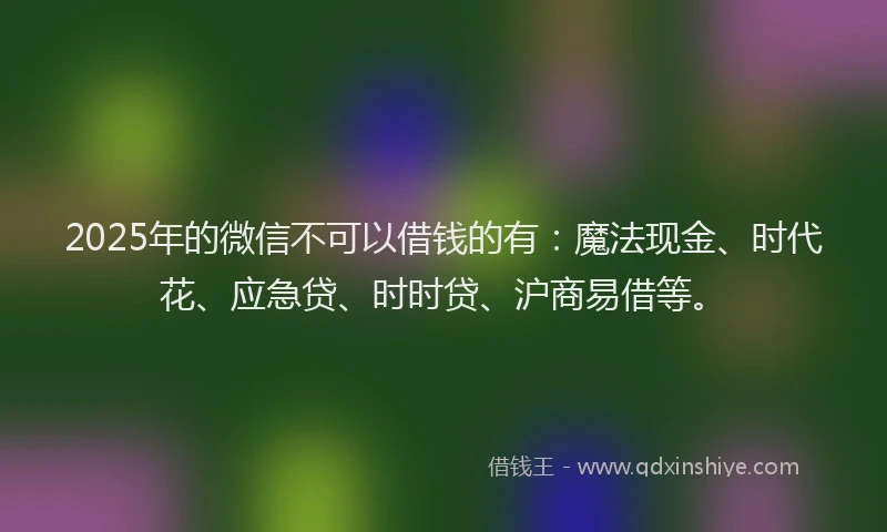 2025年的微信不可以借钱的有：魔法现金、时代花、应急贷、时时贷、沪商易借等。