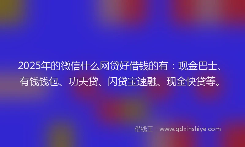 2025年的微信什么网贷好借钱的有：现金巴士、有钱钱包、功夫贷、闪贷宝速融、现金快贷等。