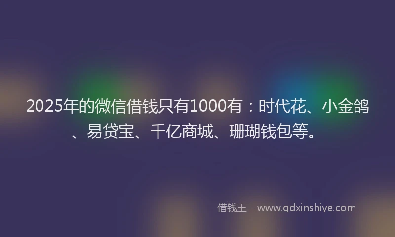 2025年的微信借钱只有1000有：时代花、小金鸽、易贷宝、千亿商城、珊瑚钱包等。