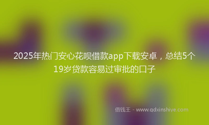 2025年热门安心花呗借款app下载安卓，总结5个19岁贷款容易过审批的口子