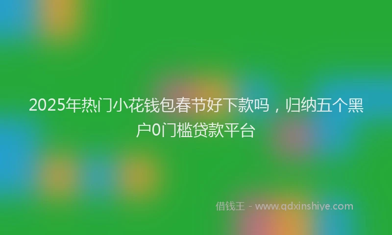 2025年热门小花钱包春节好下款吗，归纳五个黑户0门槛贷款平台