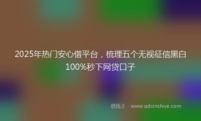 2025年热门安心借平台，梳理五个无视征信黑白100%秒下网贷口子