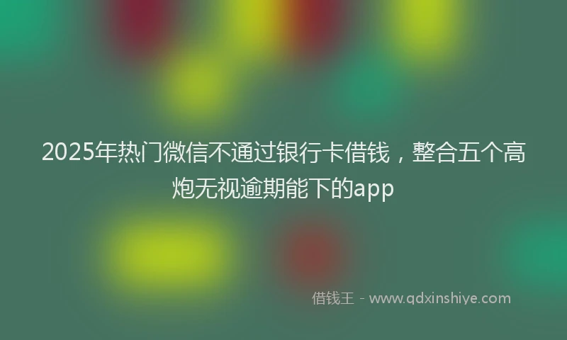 2025年热门微信不通过银行卡借钱，整合五个高炮无视逾期能下的app