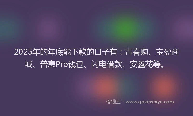 2025年的年底能下款的口子有：青春购、宝盈商城、普惠Pro钱包、闪电借款、安鑫花等。